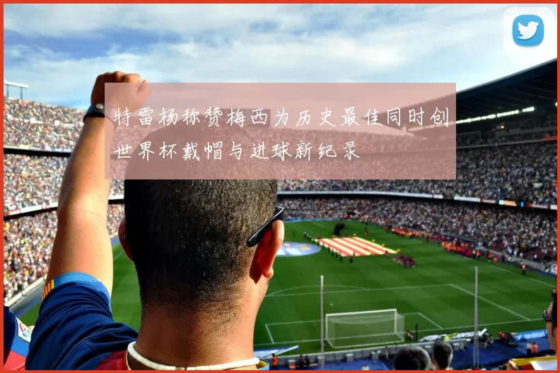 特雷杨称赞梅西为历史最佳同时创世界杯戴帽与进球新纪录