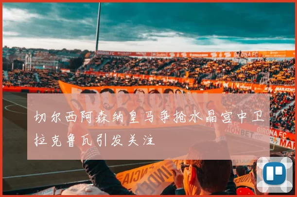 切尔西阿森纳皇马争抢水晶宫中卫拉克鲁瓦引发关注