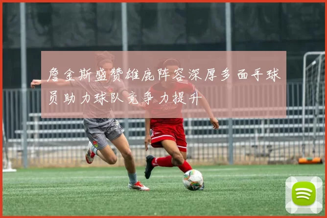 詹金斯盛赞雄鹿阵容深厚多面手球员助力球队竞争力提升