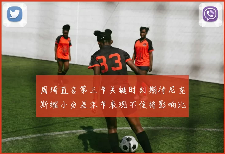 周琦直言第三节关键时刻期待尼克斯缩小分差末节表现不佳将影响比赛结果