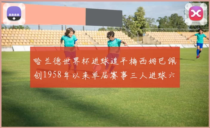 哈兰德世界杯进球追平梅西姆巴佩创1958年以来单届赛事三人进球六次新纪录