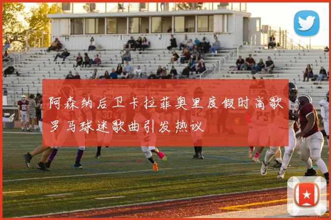 阿森纳后卫卡拉菲奥里度假时高歌罗马球迷歌曲引发热议